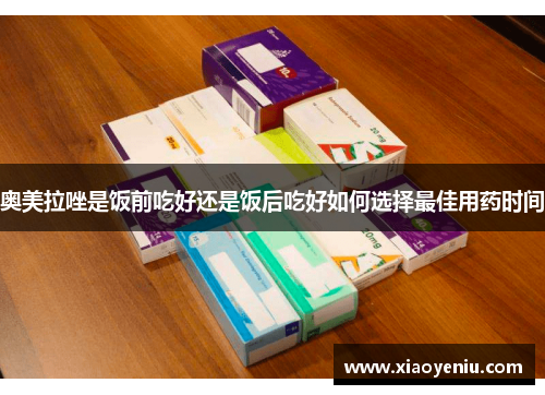 奥美拉唑是饭前吃好还是饭后吃好如何选择最佳用药时间