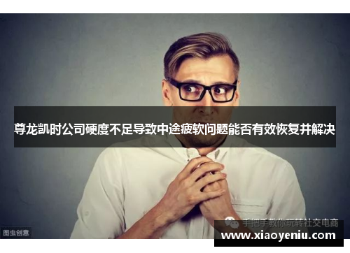 尊龙凯时公司硬度不足导致中途疲软问题能否有效恢复并解决